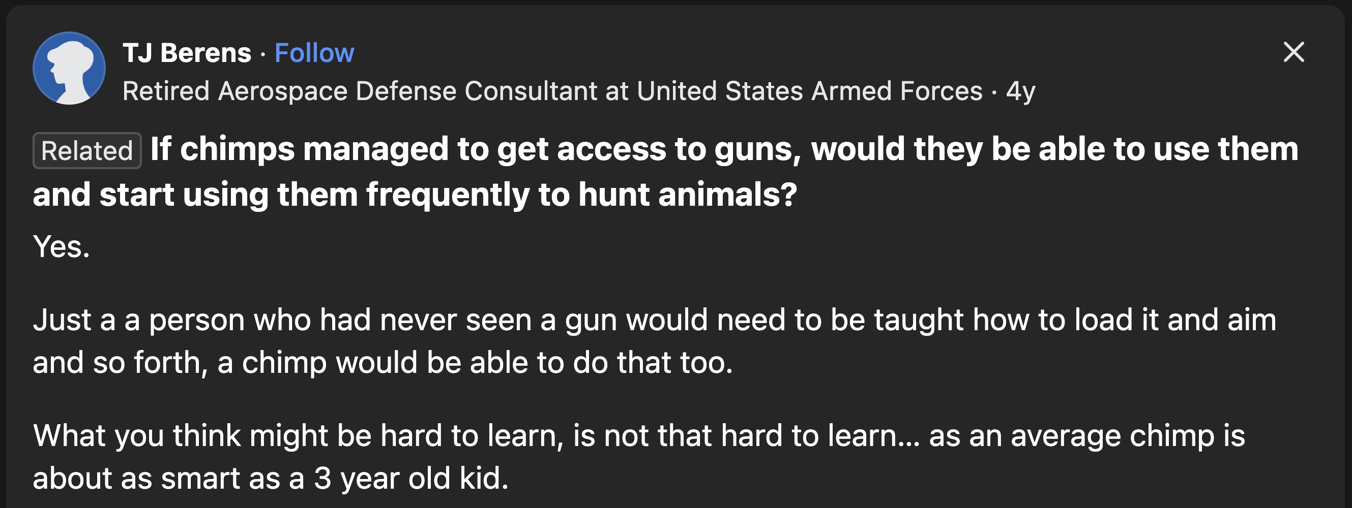 screenshot - Tj Berens Retired Aerospace Defense Consultant at United States Armed Forces 4y Related If chimps managed to get access to guns, would they be able to use them and start using them frequently to hunt animals? Yes. Just a a person who had neve